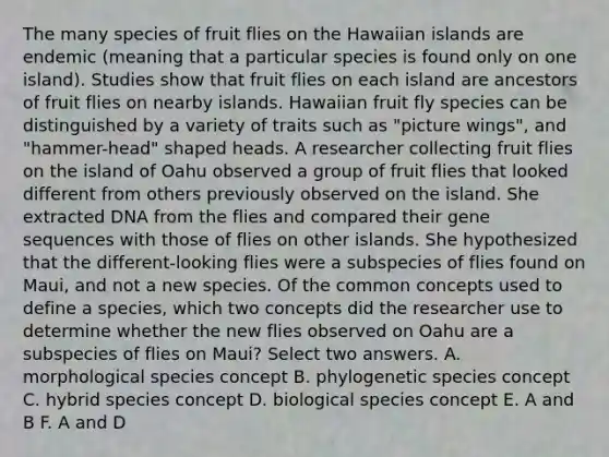 The many species of fruit flies on the Hawaiian islands are endemic (meaning that a particular species is found only on one island). Studies show that fruit flies on each island are ancestors of fruit flies on nearby islands. Hawaiian fruit fly species can be distinguished by a variety of traits such as "picture wings", and "hammer-head" shaped heads. A researcher collecting fruit flies on the island of Oahu observed a group of fruit flies that looked different from others previously observed on the island. She extracted DNA from the flies and compared their gene sequences with those of flies on other islands. She hypothesized that the different-looking flies were a subspecies of flies found on Maui, and not a new species. Of the common concepts used to define a species, which two concepts did the researcher use to determine whether the new flies observed on Oahu are a subspecies of flies on Maui? Select two answers. A. morphological species concept B. phylogenetic species concept C. hybrid species concept D. biological species concept E. A and B F. A and D