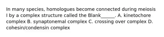 In many species, homologues become connected during meiosis I by a complex structure called the Blank______. A. kinetochore complex B. synaptonemal complex C. crossing over complex D. cohesin/condensin complex