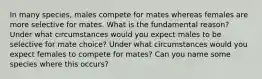 In many species, males compete for mates whereas females are more selective for mates. What is the fundamental reason? Under what circumstances would you expect males to be selective for mate choice? Under what circumstances would you expect females to compete for mates? Can you name some species where this occurs?