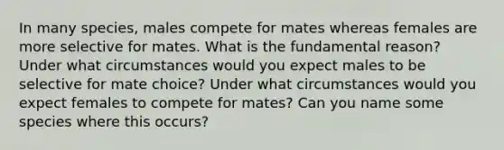 In many species, males compete for mates whereas females are more selective for mates. What is the fundamental reason? Under what circumstances would you expect males to be selective for mate choice? Under what circumstances would you expect females to compete for mates? Can you name some species where this occurs?