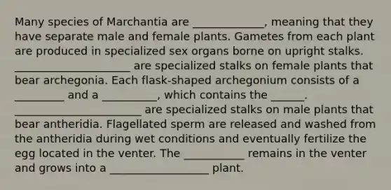 Many species of Marchantia are _____________, meaning that they have separate male and female plants. Gametes from each plant are produced in specialized sex organs borne on upright stalks. _____________________ are specialized stalks on female plants that bear archegonia. Each flask-shaped archegonium consists of a _________ and a __________, which contains the ______. _______________________ are specialized stalks on male plants that bear antheridia. Flagellated sperm are released and washed from the antheridia during wet conditions and eventually fertilize the egg located in the venter. The ___________ remains in the venter and grows into a __________________ plant.