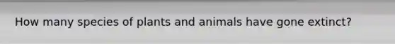 How many species of plants and animals have gone extinct?