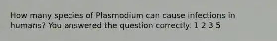 How many species of Plasmodium can cause infections in humans? You answered the question correctly. 1 2 3 5