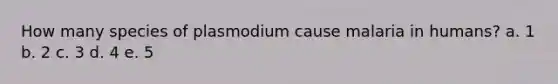 How many species of plasmodium cause malaria in humans? a. 1 b. 2 c. 3 d. 4 e. 5