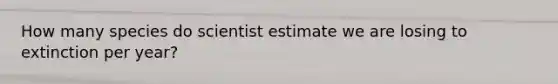 How many species do scientist estimate we are losing to extinction per year?