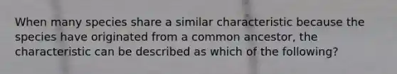 When many species share a similar characteristic because the species have originated from a common ancestor, the characteristic can be described as which of the following?