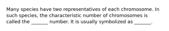 Many species have two representatives of each chromosome. In such species, the characteristic number of chromosomes is called the _______ number. It is usually symbolized as _______.