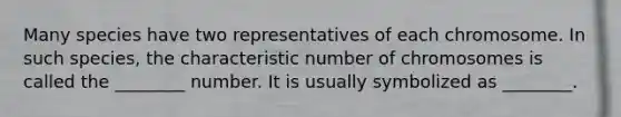 Many species have two representatives of each chromosome. In such species, the characteristic number of chromosomes is called the ________ number. It is usually symbolized as ________.