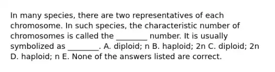 In many species, there are two representatives of each chromosome. In such species, the characteristic number of chromosomes is called the ________ number. It is usually symbolized as ________. A. diploid; n B. haploid; 2n C. diploid; 2n D. haploid; n E. None of the answers listed are correct.