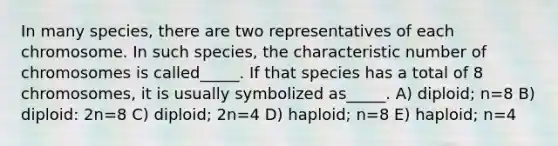 In many species, there are two representatives of each chromosome. In such species, the characteristic number of chromosomes is called_____. If that species has a total of 8 chromosomes, it is usually symbolized as_____. A) diploid; n=8 B) diploid: 2n=8 C) diploid; 2n=4 D) haploid; n=8 E) haploid; n=4