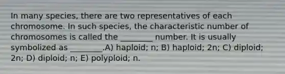 In many species, there are two representatives of each chromosome. In such species, the characteristic number of chromosomes is called the ________ number. It is usually symbolized as ________.A) haploid; n; B) haploid; 2n; C) diploid; 2n; D) diploid; n; E) polyploid; n.