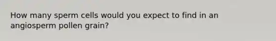 How many sperm cells would you expect to find in an angiosperm pollen grain?