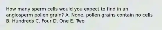 How many sperm cells would you expect to find in an angiosperm pollen grain? A. None, pollen grains contain no cells B. Hundreds C. Four D. One E. Two