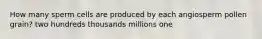 How many sperm cells are produced by each angiosperm pollen grain? two hundreds thousands millions one