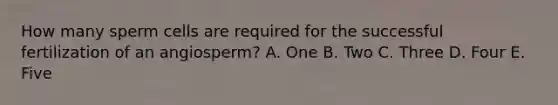 How many sperm cells are required for the successful fertilization of an angiosperm? A. One B. Two C. Three D. Four E. Five