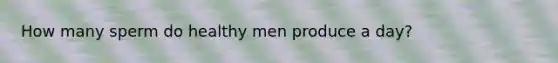 How many sperm do healthy men produce a day?