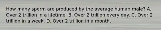 How many sperm are produced by the average human male? A. Over 2 trillion in a lifetime. B. Over 2 trillion every day. C. Over 2 trillion in a week. D. Over 2 trillion in a month.