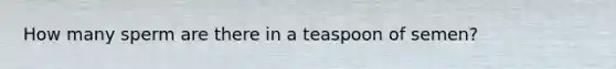 How many sperm are there in a teaspoon of semen?