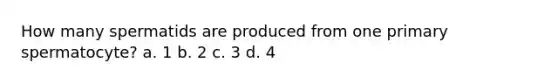 How many spermatids are produced from one primary spermatocyte? a. 1 b. 2 c. 3 d. 4