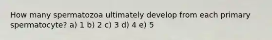 How many spermatozoa ultimately develop from each primary spermatocyte? a) 1 b) 2 c) 3 d) 4 e) 5