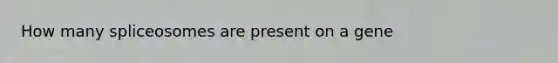 How many spliceosomes are present on a gene