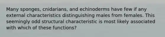 Many sponges, cnidarians, and echinoderms have few if any external characteristics distinguishing males from females. This seemingly odd structural characteristic is most likely associated with which of these functions?