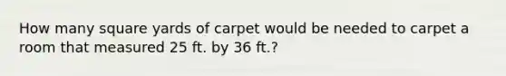 How many square yards of carpet would be needed to carpet a room that measured 25 ft. by 36 ft.?