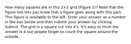 How many squares are in this 2×2 grid (Figure 1)? Note that the figure link lets you know that a figure goes along with this part. This figure is available to the left. Enter your answer as a number in the box below and then submit your answer by clicking Submit. The grid is a square cut into 4's. It's easy to think the answer is 4 but people forget to count the square around the outside.