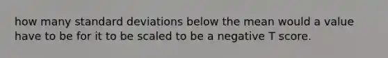 how many standard deviations below the mean would a value have to be for it to be scaled to be a negative T score.