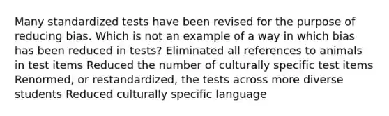 Many standardized tests have been revised for the purpose of reducing bias. Which is not an example of a way in which bias has been reduced in tests? Eliminated all references to animals in test items Reduced the number of culturally specific test items Renormed, or restandardized, the tests across more diverse students Reduced culturally specific language