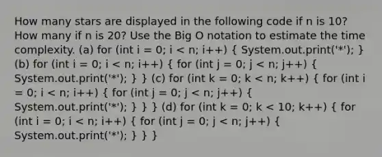 How many stars are displayed in the following code if n is 10? How many if n is 20? Use the Big O notation to estimate the time complexity. (a) for (int i = 0; i < n; i++) ( System.out.print('*'); ) (b) for (int i = 0; i < n; i++) ( for (int j = 0; j < n; j++) { System.out.print('*'); ) } (c) for (int k = 0; k < n; k++) ( for (int i = 0; i < n; i++) { for (int j = 0; j < n; j++) { System.out.print('*'); ) } } (d) for (int k = 0; k < 10; k++) ( for (int i = 0; i < n; i++) { for (int j = 0; j < n; j++) { System.out.print('*'); ) } }