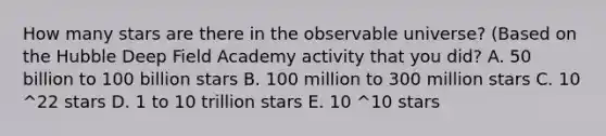 How many stars are there in the observable universe? (Based on the Hubble Deep Field Academy activity that you did? A. 50 billion to 100 billion stars B. 100 million to 300 million stars C. 10 ^22 stars D. 1 to 10 trillion stars E. 10 ^10 stars