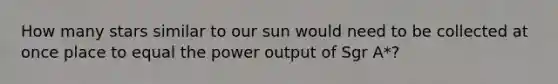 How many stars similar to our sun would need to be collected at once place to equal the power output of Sgr A*?