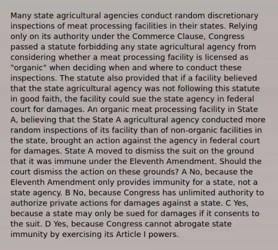 Many state agricultural agencies conduct random discretionary inspections of meat processing facilities in their states. Relying only on its authority under the Commerce Clause, Congress passed a statute forbidding any state agricultural agency from considering whether a meat processing facility is licensed as "organic" when deciding when and where to conduct these inspections. The statute also provided that if a facility believed that the state agricultural agency was not following this statute in good faith, the facility could sue the state agency in federal court for damages. An organic meat processing facility in State A, believing that the State A agricultural agency conducted more random inspections of its facility than of non-organic facilities in the state, brought an action against the agency in federal court for damages. State A moved to dismiss the suit on the ground that it was immune under the Eleventh Amendment. Should the court dismiss the action on these grounds? A No, because the Eleventh Amendment only provides immunity for a state, not a state agency. B No, because Congress has unlimited authority to authorize private actions for damages against a state. C Yes, because a state may only be sued for damages if it consents to the suit. D Yes, because Congress cannot abrogate state immunity by exercising its Article I powers.