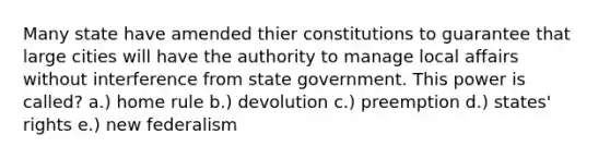 Many state have amended thier constitutions to guarantee that large cities will have the authority to manage local affairs without interference from state government. This power is called? a.) home rule b.) devolution c.) preemption d.) states' rights e.) new federalism