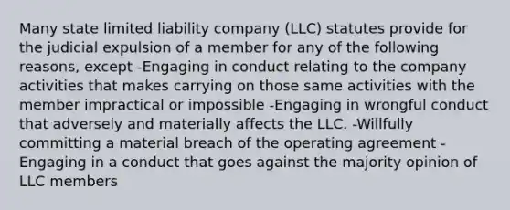 Many state limited liability company (LLC) statutes provide for the judicial expulsion of a member for any of the following reasons, except -Engaging in conduct relating to the company activities that makes carrying on those same activities with the member impractical or impossible -Engaging in wrongful conduct that adversely and materially affects the LLC. -Willfully committing a material breach of the operating agreement -Engaging in a conduct that goes against the majority opinion of LLC members