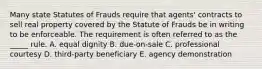 Many state Statutes of Frauds require that​ agents' contracts to sell real property covered by the Statute of Frauds be in writing to be enforceable. The requirement is often referred to as the​ _____ rule. A. equal dignity B. ​due-on-sale C. professional courtesy D. ​third-party beneficiary E. agency demonstration