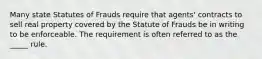 Many state Statutes of Frauds require that​ agents' contracts to sell real property covered by the Statute of Frauds be in writing to be enforceable. The requirement is often referred to as the​ _____ rule.