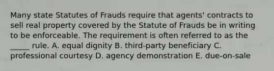 Many state Statutes of Frauds require that​ agents' contracts to sell real property covered by the Statute of Frauds be in writing to be enforceable. The requirement is often referred to as the​ _____ rule. A. equal dignity B. ​third-party beneficiary C. professional courtesy D. agency demonstration E. ​due-on-sale