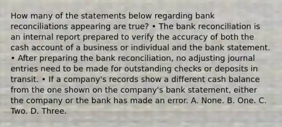 How many of the statements below regarding bank reconciliations appearing are true? • The bank reconciliation is an internal report prepared to verify the accuracy of both the cash account of a business or individual and the bank statement. • After preparing the bank reconciliation, no adjusting journal entries need to be made for outstanding checks or deposits in transit. • If a company's records show a different cash balance from the one shown on the company's bank statement, either the company or the bank has made an error. A. None. B. One. C. Two. D. Three.