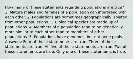 How many of these statements regarding populations are true? 1. Mature males and females of a population can interbreed with each other. 2. Populations are sometimes geographically isolated from other populations. 3. Biological species are made up of populations. 4. Members of a population tend to be genetically more similar to each other than to members of other populations. 5. Populations have genomes, but not gene pools. Answers: Four of these statements are true. Three of these statements are true. All five of these statements are true. Two of these statements are true. Only one of these statements is true.