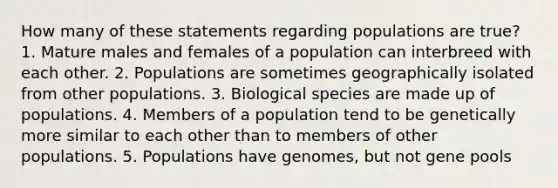 How many of these statements regarding populations are true? 1. Mature males and females of a population can interbreed with each other. 2. Populations are sometimes geographically isolated from other populations. 3. Biological species are made up of populations. 4. Members of a population tend to be genetically more similar to each other than to members of other populations. 5. Populations have genomes, but not gene pools