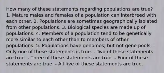 How many of these statements regarding populations are true? 1. Mature males and females of a population can interbreed with each other. 2. Populations are sometimes geographically isolated from other populations. 3. Biological species are made up of populations. 4. Members of a population tend to be genetically more similar to each other than to members of other populations. 5. Populations have genomes, but not gene pools. - Only one of these statements is true. - Two of these statements are true. - Three of these statements are true. - Four of these statements are true. - All five of these statements are true.