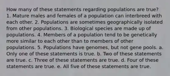 How many of these statements regarding populations are true? 1. Mature males and females of a population can interbreed with each other. 2. Populations are sometimes geographically isolated from other populations. 3. Biological species are made up of populations. 4. Members of a population tend to be genetically more similar to each other than to members of other populations. 5. Populations have genomes, but not gene pools. a. Only one of these statements is true. b. Two of these statements are true. c. Three of these statements are true. d. Four of these statements are true. e. All five of these statements are true.