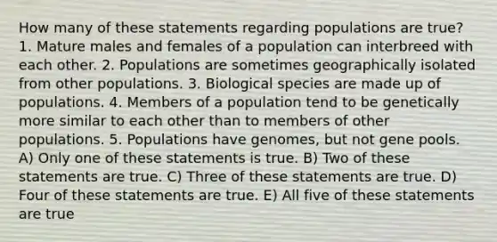 How many of these statements regarding populations are true? 1. Mature males and females of a population can interbreed with each other. 2. Populations are sometimes geographically isolated from other populations. 3. Biological species are made up of populations. 4. Members of a population tend to be genetically more similar to each other than to members of other populations. 5. Populations have genomes, but not gene pools. A) Only one of these statements is true. B) Two of these statements are true. C) Three of these statements are true. D) Four of these statements are true. E) All five of these statements are true