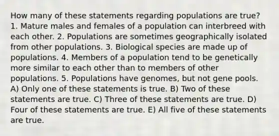 How many of these statements regarding populations are true? 1. Mature males and females of a population can interbreed with each other. 2. Populations are sometimes geographically isolated from other populations. 3. Biological species are made up of populations. 4. Members of a population tend to be genetically more similar to each other than to members of other populations. 5. Populations have genomes, but not gene pools. A) Only one of these statements is true. B) Two of these statements are true. C) Three of these statements are true. D) Four of these statements are true. E) All five of these statements are true.