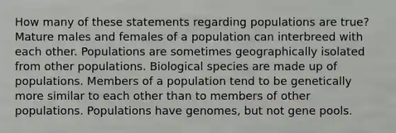 How many of these statements regarding populations are true? Mature males and females of a population can interbreed with each other. Populations are sometimes geographically isolated from other populations. Biological species are made up of populations. Members of a population tend to be genetically more similar to each other than to members of other populations. Populations have genomes, but not gene pools.