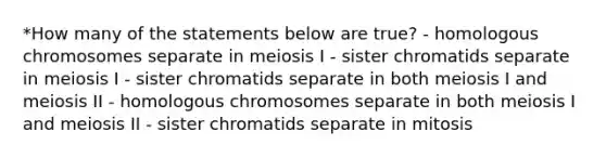 *How many of the statements below are true? - homologous chromosomes separate in meiosis I - sister chromatids separate in meiosis I - sister chromatids separate in both meiosis I and meiosis II - homologous chromosomes separate in both meiosis I and meiosis II - sister chromatids separate in mitosis