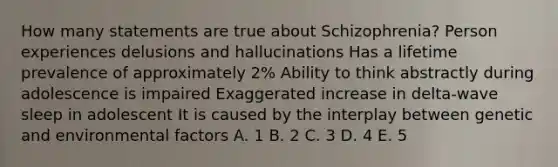 How many statements are true about Schizophrenia? Person experiences delusions and hallucinations Has a lifetime prevalence of approximately 2% Ability to think abstractly during adolescence is impaired Exaggerated increase in delta-wave sleep in adolescent It is caused by the interplay between genetic and environmental factors A. 1 B. 2 C. 3 D. 4 E. 5