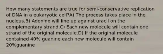 How many statements are true for semi-conservative replication of DNA in a eukaryotic cell?A) The process takes place in the nucleus.B) Adenine will line up against uracil on the complementary strand.C) Each new molecule will contain one strand of the original molecule.D) If the original molecule contained 40% guanine each new molecule will contain 20%guanine